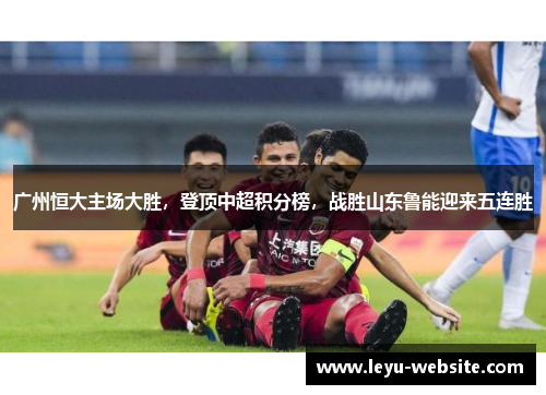 广州恒大主场大胜，登顶中超积分榜，战胜山东鲁能迎来五连胜