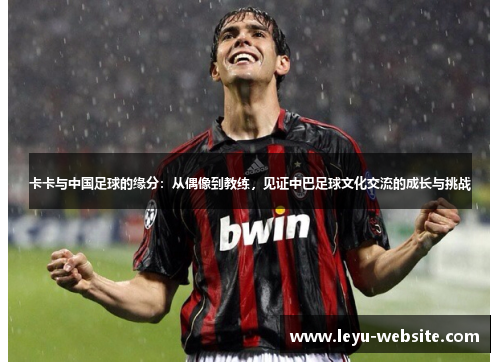 卡卡与中国足球的缘分：从偶像到教练，见证中巴足球文化交流的成长与挑战